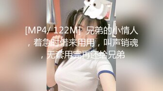 [MP4/ 122M]  兄弟的小情人，着急时借来用用，叫声销魂，无套用完再还给兄弟