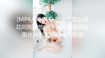 [MP4/ 910M] 高端外围女探花阿刚约炮刚下海的极品网红黑丝JK制服诱惑呻吟刺激