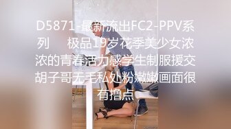 D5871-最新流出FC2-PPV系列❤️极品19岁花季美少女浓浓的青春活力感学生制服援交胡子哥无毛私处粉嫩嫩画面很有撸点