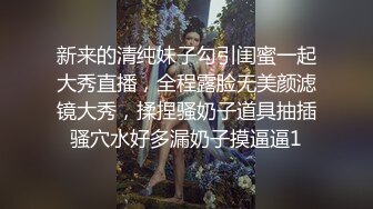 新来的清纯妹子勾引闺蜜一起大秀直播，全程露脸无美颜滤镜大秀，揉捏骚奶子道具抽插骚穴水好多漏奶子摸逼逼1