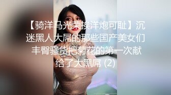 【骑洋马光荣挨洋炮可耻】沉迷黑人大屌的那些国产美女们 丰臀骚货把菊花的第一次献给了大黑屌 (2)