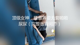 顶级女神，搔首弄姿无套啪啪尿尿（完整版看间芥）