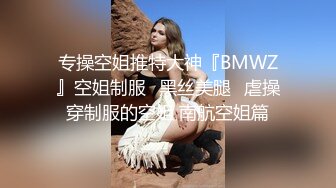 专操空姐推特大神『BMWZ』空姐制服⭐黑丝美腿⭐虐操穿制服的空姐 南航空姐篇