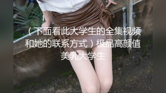 （下面看此大学生的全集视频和她的联系方式）极品高颜值美乳大学生