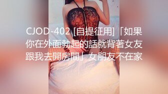 CJOD-402 [自提征用]「如果你在外面勃起的話就背著女友跟我去開房間」女朋友不在家