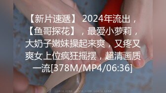 【新片速遞】 2024年流出，【鱼哥探花】，最爱小萝莉，大奶子嫩妹操起来爽，又疼又爽女上位疯狂摇摆，超清画质一流[378M/MP4/06:36]