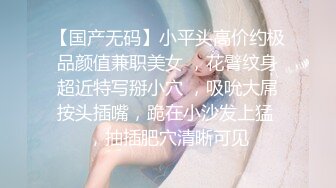 【国产无码】小平头高价约极品颜值兼职美女 ，花臂纹身超近特写掰小穴 ，吸吮大屌按头插嘴，跪在小沙发上猛 ，抽插肥穴清晰可见