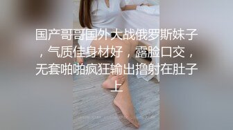 国产哥哥国外大战俄罗斯妹子，气质佳身材好，露脸口交，无套啪啪疯狂输出撸射在肚子上