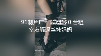 ✿91制片厂✿ KCM120 合租室友骚逼丝袜妈妈