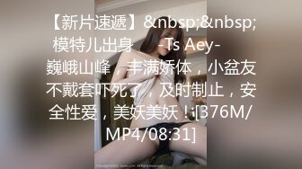 【新片速遞】&nbsp;&nbsp;模特儿出身❤️-Ts Aey-❤️ 巍峨山峰，丰满娇体，小盆友不戴套吓死了，及时制止，安全性爱，美妖美妖！[376M/MP4/08:31]