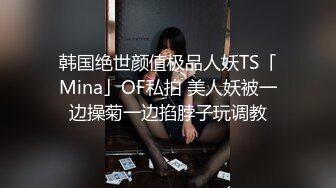 韩国绝世颜值极品人妖TS「Mina」OF私拍 美人妖被一边操菊一边掐脖子玩调教