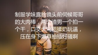 制服学妹露脸镜头前伺候哥哥的大肉棒，两个渣男一个拍一个干，口交大鸡巴揉奶玩逼，压在身下爆草抽插好骚啊