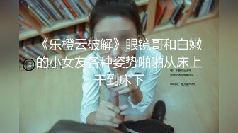 《乐橙云破解》眼镜哥和白嫩的小女友各种姿势啪啪从床上干到床下