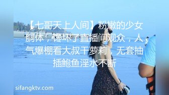 【七哥天上人间】粉嫩的少女胴体，馋坏了直播间观众，人气爆棚看大叔干萝莉，无套抽插鲍鱼淫水不断