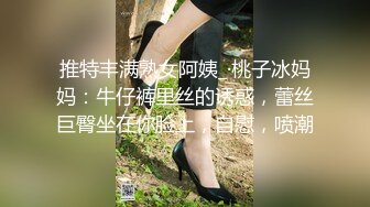 推特丰满熟女阿姨_·桃子冰妈妈：牛仔裤里丝的诱惑，蕾丝巨臀坐在你脸上，自慰，喷潮