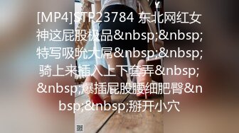 [MP4]STP23784 东北网红女神这屁股极品&nbsp;&nbsp;特写吸吮大屌&nbsp;&nbsp;骑上来插入上下套弄&nbsp;&nbsp;爆插屁股腰细肥臀&nbsp;&nbsp;掰开小穴