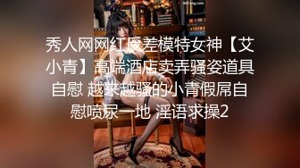 秀人网网红反差模特女神【艾小青】高端酒店卖弄骚姿道具自慰 越来越骚的小青假屌自慰喷尿一地 淫语求操2