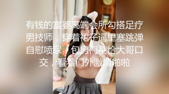 有钱的富婆高端会所勾搭足疗男技师，穿着裙子逼里塞跳弹自慰喷尿，包房门前给大哥口交，看着门外激情啪啪