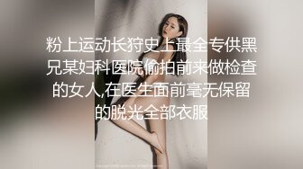 粉上运动长狩史上最全专供黑兄某妇科医院偷拍前来做检查的女人,在医生面前毫无保留的脱光全部衣服