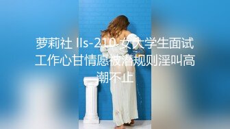 萝莉社 lls-210 女大学生面试工作心甘情愿被潜规则淫叫高潮不止