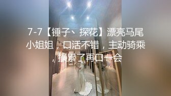 7-7【锤子丶探花】漂亮马尾小姐姐，口活不错，主动骑乘，操累了再口一会