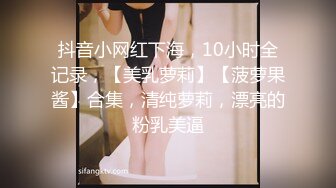 抖音小网红下海，10小时全记录，【美乳萝莉】【菠萝果酱】合集，清纯萝莉，漂亮的粉乳美逼