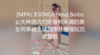 [MP4/ 850M]&nbsp;&nbsp;大神酒店约炮身材丰满的美女同事换上情趣黑丝慢慢玩完美露脸