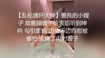 【乱伦通奸大神】善良的小嫂子 故意操嫂子给表姐听到呻吟 勾引表姐 边偷听边自慰被偷拍 太爽了内射嫂子