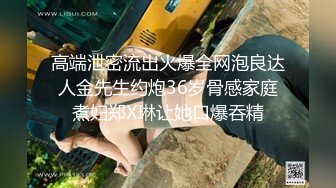 高端泄密流出火爆全网泡良达人金先生约炮36岁骨感家庭煮妇郑X琳让她口爆吞精