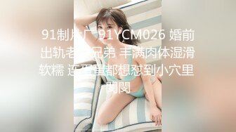 91制片厂 91YCM026 婚前出轨老公兄弟 丰满肉体湿滑软糯 连蛋蛋都想怼到小穴里 閔閔