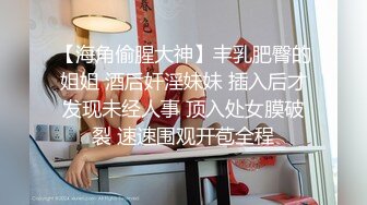 【海角偷腥大神】丰乳肥臀的姐姐 酒后奸淫妹妹 插入后才发现未经人事 顶入处女膜破裂 速速围观开苞全程