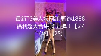 最新TS美人妖网红 甄选1888福利超大合集 第五弹！【276V】 (25)