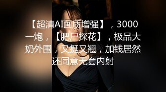 【超清AI画质增强】，3000一炮，【肥尸探花】，极品大奶外围，又挺又翘，加钱居然还同意无套内射