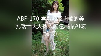 ABF-170 喜歡吸舔肉棒的美乳護士天天找人輪還...插(AI破壞版)