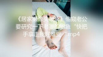 《居家摄像头破解》偷窥老公要研究一下老婆的鲍鱼“快把手拿走我好难受“.mp4