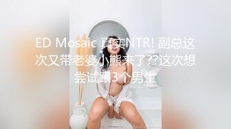 ED Mosaic 真实NTR! 副总这次又带老婆小熊来了??这次想尝试跟3个男生