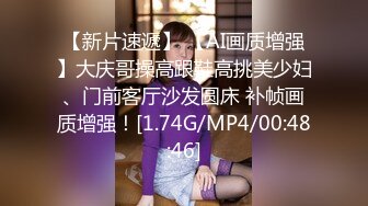 【新片速遞】 【AI画质增强】大庆哥操高跟鞋高挑美少妇、门前客厅沙发圆床 补帧画质增强！[1.74G/MP4/00:48:46]