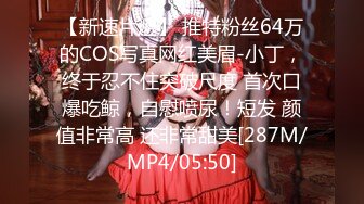 【新速片遞】 推特粉丝64万的COS写真网红美眉-小丁，终于忍不住突破尺度 首次口爆吃鲸，自慰喷尿！短发 颜值非常高 还非常甜美[287M/MP4/05:50]