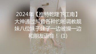 2024年【推特乾隆下江南】大神通过抖音各种约啪调教靓妹八位妹子妹子一边被操一边和朋友语音！ (1)