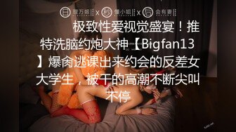 ⚫️⚫️极致性爱视觉盛宴！推特洗脑约炮大神【Bigfan13】爆肏逃课出来约会的反差女大学生，被干的高潮不断尖叫不停