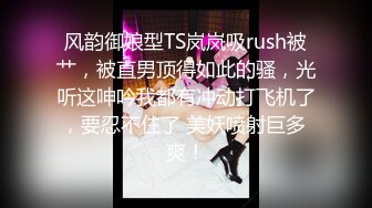 风韵御娘型TS岚岚吸rush被艹，被直男顶得如此的骚，光听这呻吟我都有冲动打飞机了，要忍不住了 美妖喷射巨多 爽！