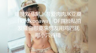 爆赞双马尾！可爱肉肉JK亚裔「kirukonawa」OF露脸私拍 发骚自慰要求男友用鸡巴抚慰小穴吞精