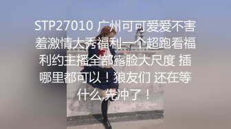 STP27010 广州可可爱爱不害羞激情大秀福利一个超跑看福利约主播全部露脸大尺度 插哪里都可以！狼友们 还在等什么,先冲了！