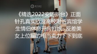 《精选2022安防新台》正面针孔真实欣赏高校附近宾馆学生情侣休息开房打炮~反差美女上位摇的相当卖力下下到底