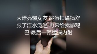 大漂亮骚女友 跳蛋扣逼搞舒服了淫水泛滥 再来给我舔鸡巴 最后一顿猛操内射