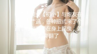 极品小美女【初小】与炮友在沙发上艹逼，各种招式来了个遍，特别是骑在身上摇曳，简直爽翻了