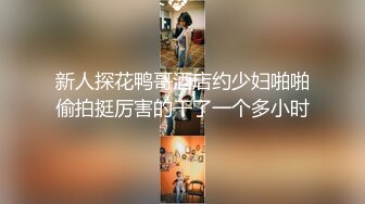 新人探花鸭哥酒店约少妇啪啪偷拍挺厉害的干了一个多小时