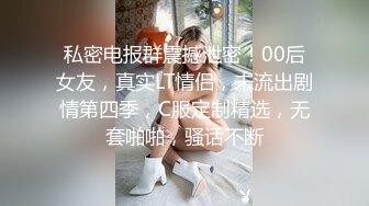 私密电报群震撼泄密！00后女友，真实LT情侣，未流出剧情第四季，C服定制精选，无套啪啪，骚话不断