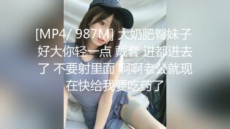 [MP4/ 987M] 大奶肥臀妹子 好大你轻一点 戴套 进都进去了 不要射里面 啊啊老公就现在快给我要吃药了