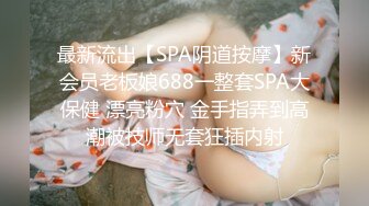 最新流出【SPA阴道按摩】新会员老板娘688一整套SPA大保健 漂亮粉穴 金手指弄到高潮被技师无套狂插内射